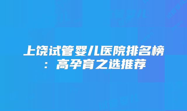 上饶试管婴儿医院排名榜:高孕育之选推荐