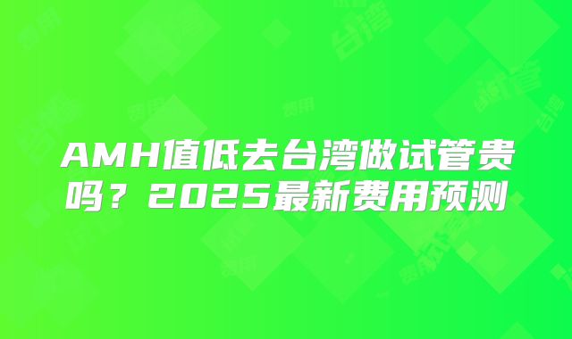 AMH值低去台湾做试管贵吗?2025最新费用预测
