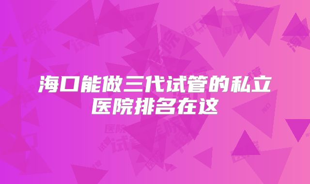 海口能做三代试管的私立医院排名在这
