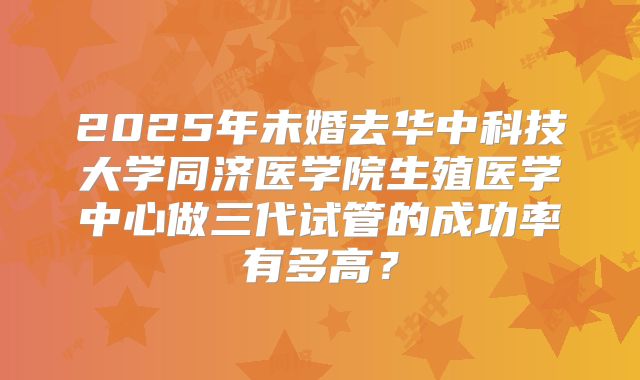 2025年未婚去华中科技大学同济医学院生殖医学中心做三代试管的成功率有多高?