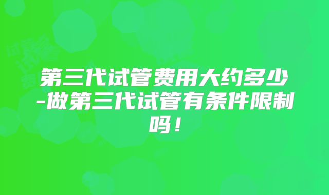 第三代试管费用大约多少-做第三代试管有条件限制吗！