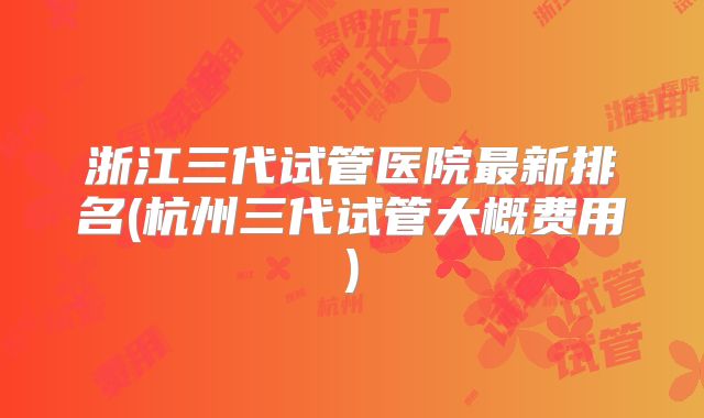 浙江三代试管医院最新排名(杭州三代试管大概费用)