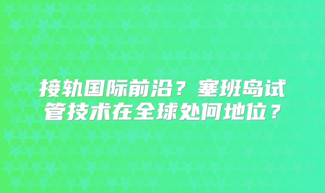接轨国际前沿？塞班岛试管技术在全球处何地位？