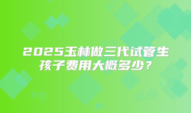 2025玉林做三代试管生孩子费用大概多少?