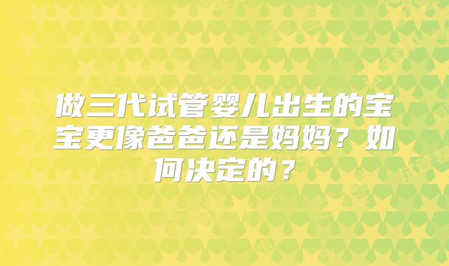 做三代试管婴儿出生的宝宝更像爸爸还是妈妈?如何决定的?