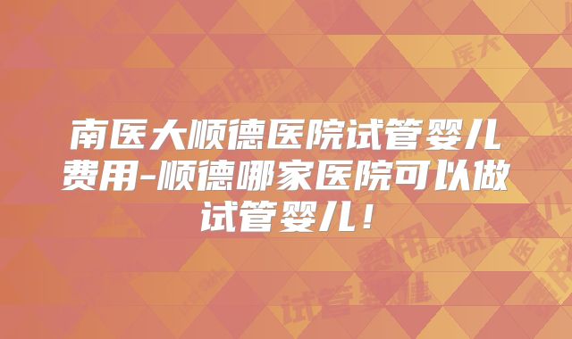 南医大顺德医院试管婴儿费用-顺德哪家医院可以做试管婴儿！