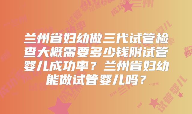 兰州省妇幼做三代试管检查大概需要多少钱附试管婴儿成功率?兰州省妇幼能做试管婴儿吗?