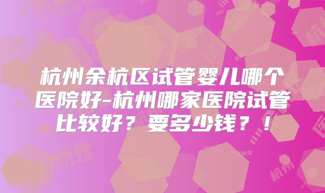 杭州余杭区试管婴儿哪个医院好-杭州哪家医院试管比较好？要多少钱？！
