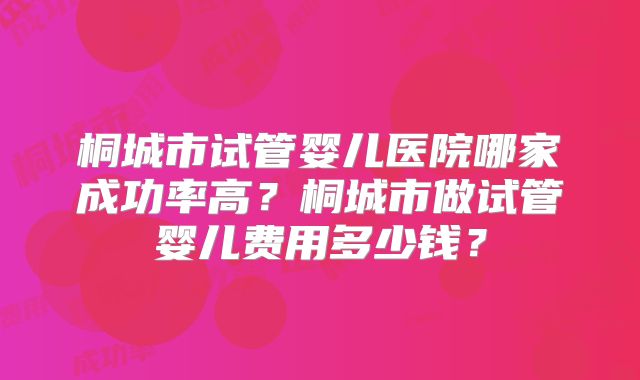 桐城市试管婴儿医院哪家成功率高？桐城市做试管婴儿费用多少钱？