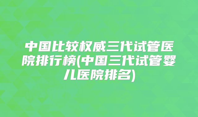 中国比较权威三代试管医院排行榜(中国三代试管婴儿医院排名)