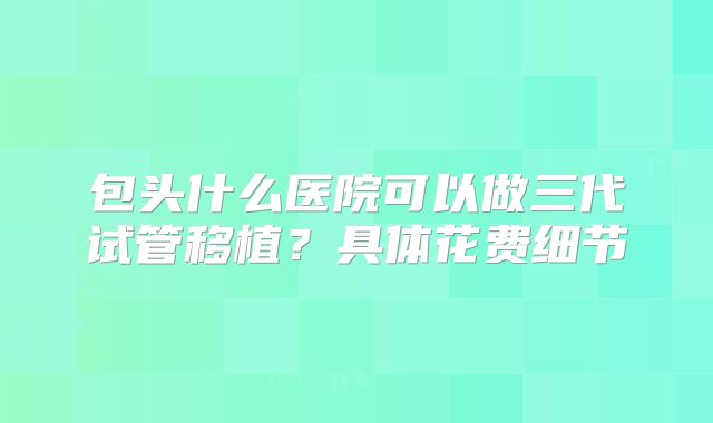 包头什么医院可以做三代试管移植?具体花费细节