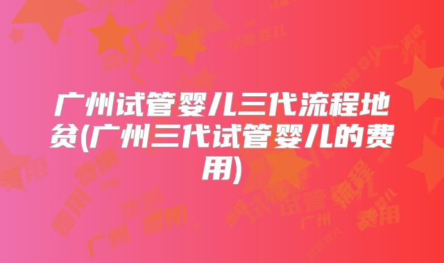 广州试管婴儿三代流程地贫(广州三代试管婴儿的费用)