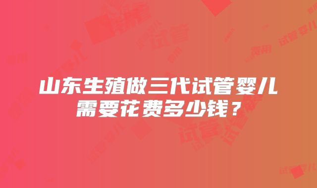 山东生殖做三代试管婴儿需要花费多少钱？