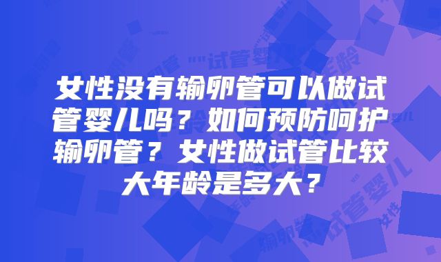 女性没有输卵管可以做试管婴儿吗？如何预防呵护输卵管？女性做试管比较大年龄是多大？