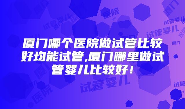 厦门哪个医院做试管比较好均能试管,厦门哪里做试管婴儿比较好！