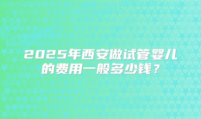 2025年西安做试管婴儿的费用一般多少钱？