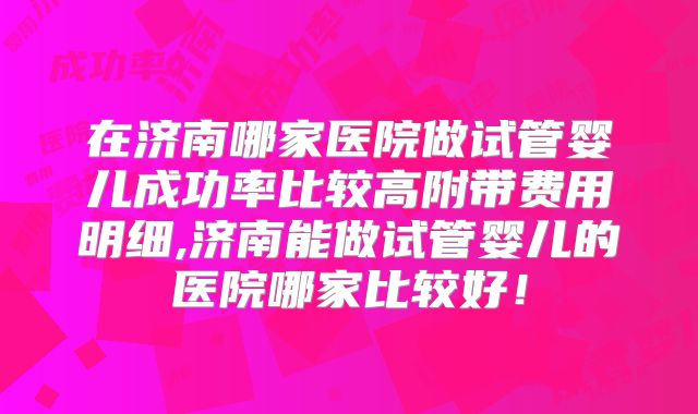 在济南哪家医院做试管婴儿成功率比较高附带费用明细,济南能做试管婴儿的医院哪家比较好!