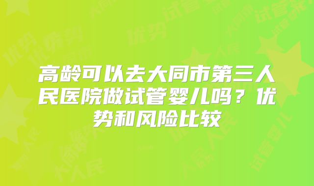 高龄可以去大同市第三人民医院做试管婴儿吗？优势和风险比较