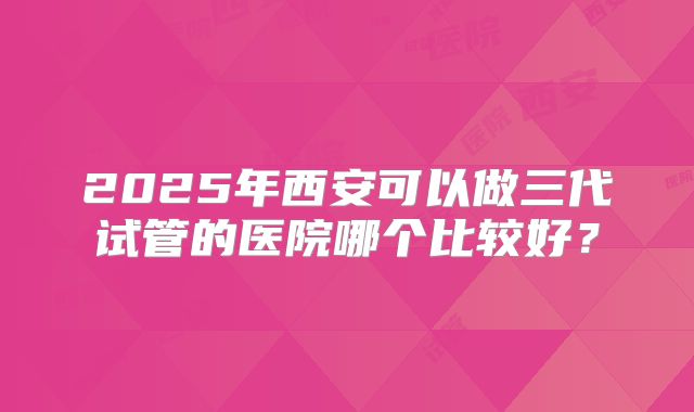 2025年西安可以做三代试管的医院哪个比较好？