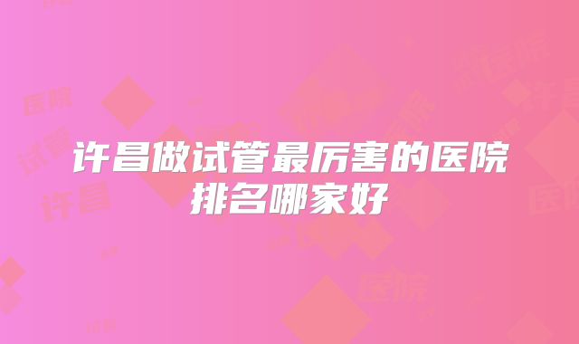 许昌做试管最厉害的医院排名哪家好