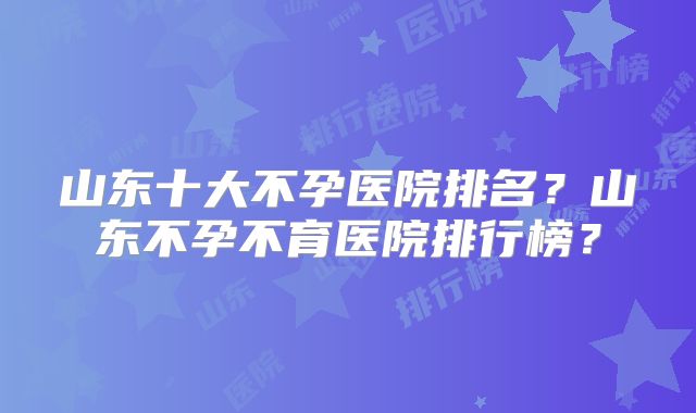山东十大不孕医院排名？山东不孕不育医院排行榜？