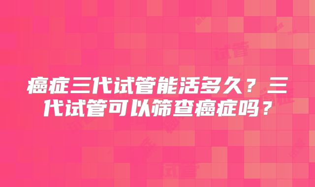 癌症三代试管能活多久?三代试管可以筛查癌症吗?