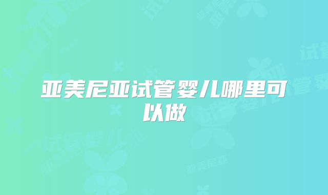 亚美尼亚试管婴儿哪里可以做