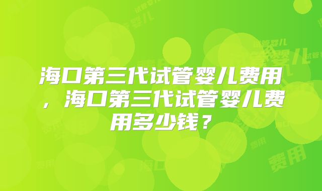 海口第三代试管婴儿费用，海口第三代试管婴儿费用多少钱？