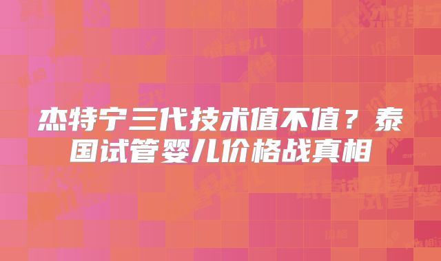 杰特宁三代技术值不值?泰国试管婴儿价格战真相