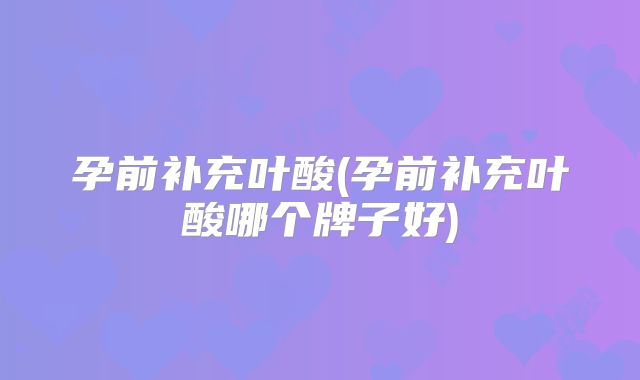 孕前补充叶酸(孕前补充叶酸哪个牌子好)