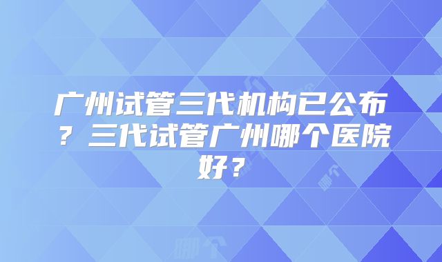 广州试管三代机构已公布？三代试管广州哪个医院好？