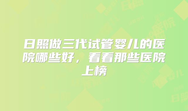 日照做三代试管婴儿的医院哪些好,看看那些医院上榜