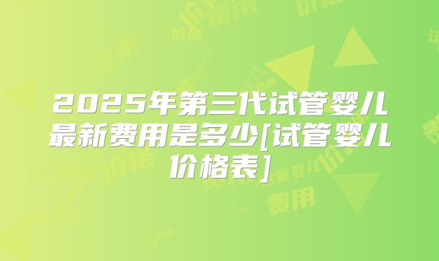 2025年第三代试管婴儿最新费用是多少[试管婴儿价格表]