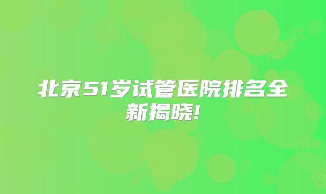 北京51岁试管医院排名全新揭晓!