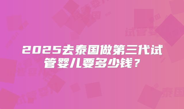 2025去泰国做第三代试管婴儿要多少钱？