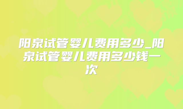 阳泉试管婴儿费用多少_阳泉试管婴儿费用多少钱一次