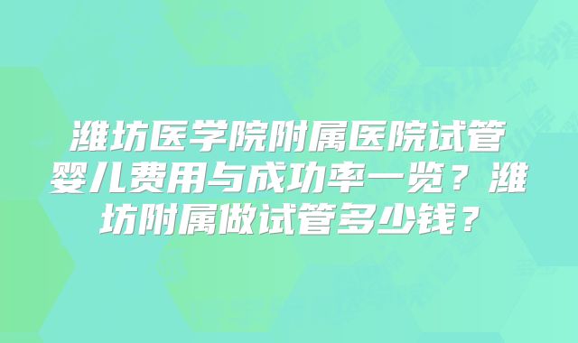 潍坊医学院附属医院试管婴儿费用与成功率一览?潍坊附属做试管多少钱?