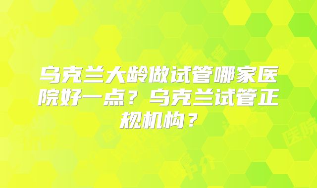 乌克兰大龄做试管哪家医院好一点？乌克兰试管正规机构？