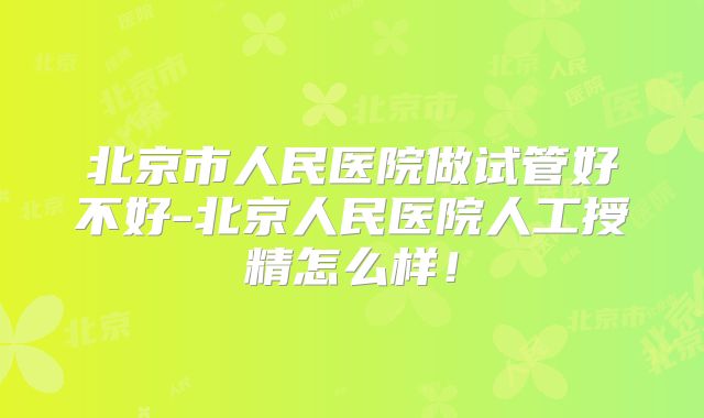 北京市人民医院做试管好不好-北京人民医院人工授精怎么样！