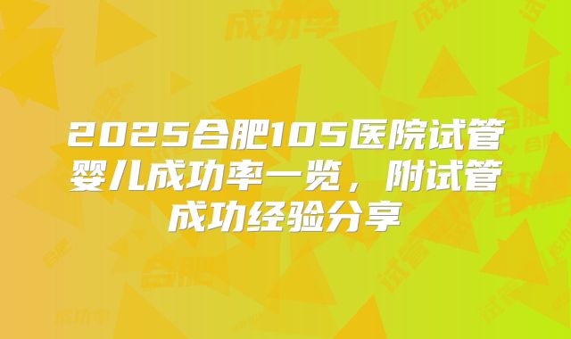 2025合肥105医院试管婴儿成功率一览，附试管成功经验分享