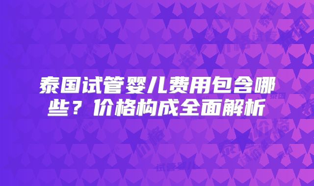 泰国试管婴儿费用包含哪些？价格构成全面解析