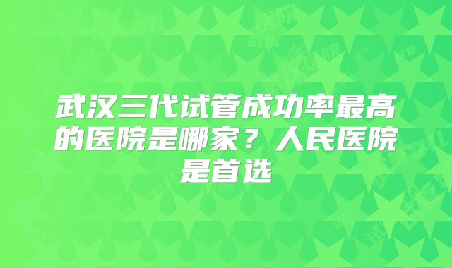 武汉三代试管成功率最高的医院是哪家？人民医院是首选