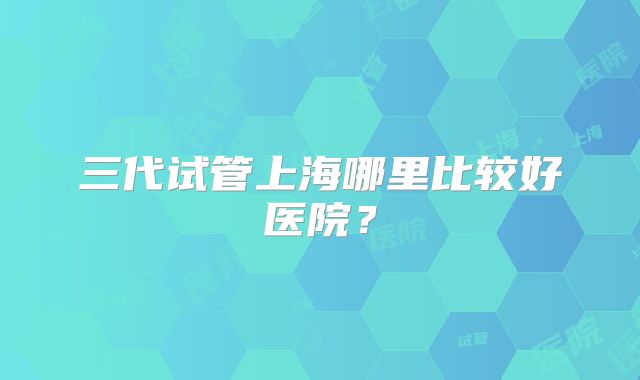 三代试管上海哪里比较好医院？