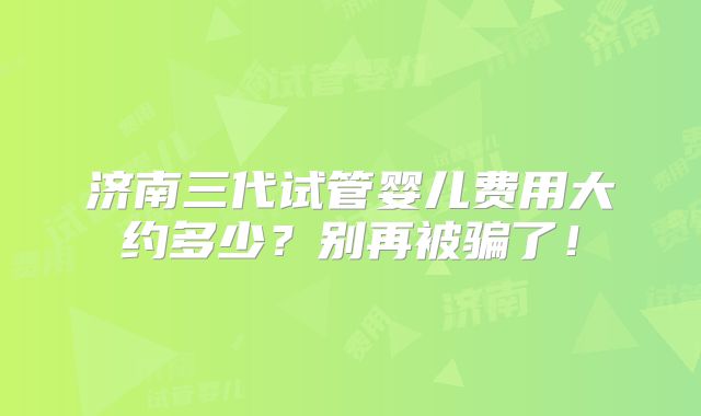 济南三代试管婴儿费用大约多少?别再被骗了!