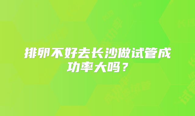 排卵不好去长沙做试管成功率大吗？
