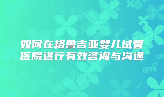 如何在格鲁吉亚婴儿试管医院进行有效咨询与沟通