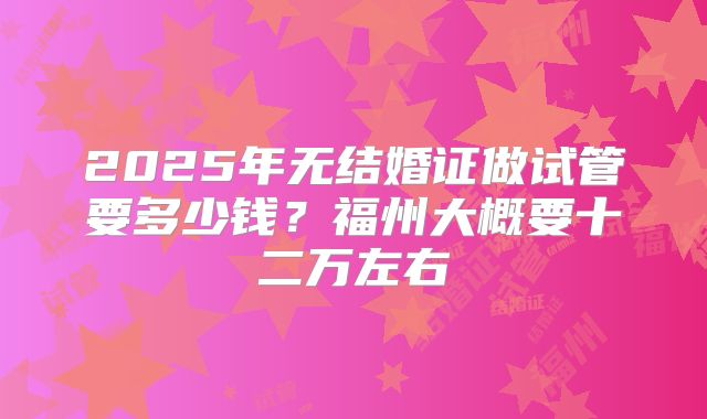 2025年无结婚证做试管要多少钱？福州大概要十二万左右