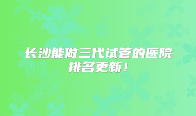 长沙能做三代试管的医院排名更新！