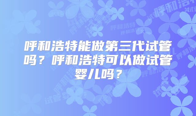 呼和浩特能做第三代试管吗?呼和浩特可以做试管婴儿吗?