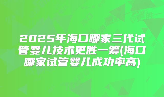 2025年海口哪家三代试管婴儿技术更胜一筹(海口哪家试管婴儿成功率高)